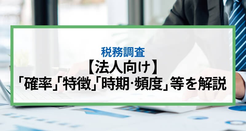 【法人向け】税務調査とは？入る「確率」や入られやすい「特徴」「時期・頻度」等を解説