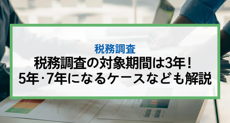 税務調査の対象期間は3年！5年・7年になるケース等も解説
