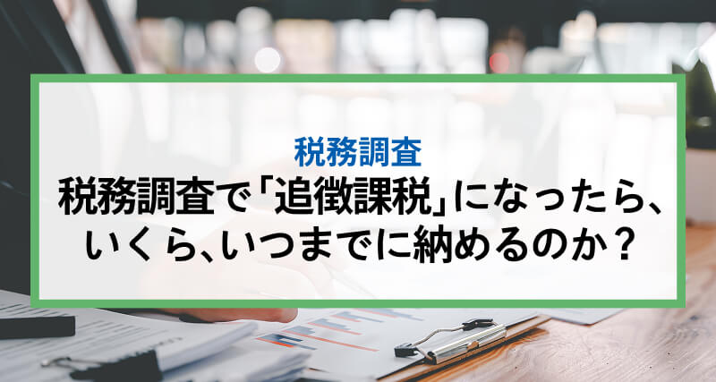 税務調査で「追徴課税」になったら、いくら、いつまでに納めるのか?